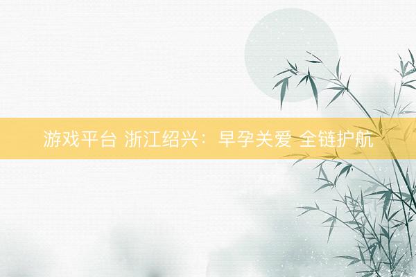游戏平台 浙江绍兴：早孕关爱 全链护航
