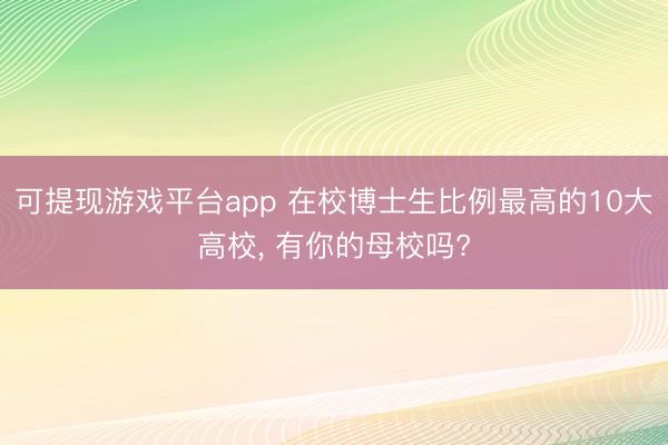 可提现游戏平台app 在校博士生比例最高的10大高校, 有你的母校吗?