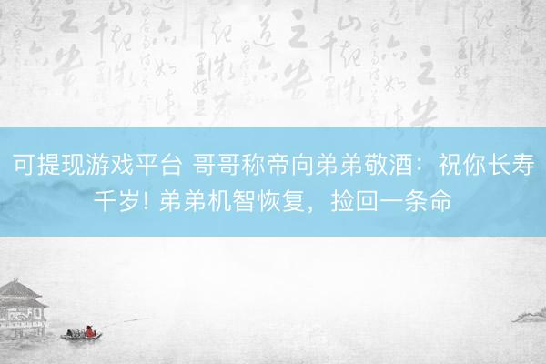 可提现游戏平台 哥哥称帝向弟弟敬酒：祝你长寿千岁! 弟弟机智恢复，捡回一条命
