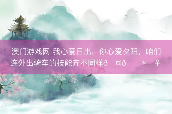 澳门游戏网 我心爱日出，你心爱夕阳，咱们连外出骑车的技能齐不同样🤦🏻‍♀️