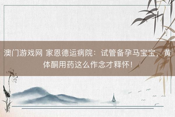 澳门游戏网 家恩德运病院：试管备孕马宝宝，黄体酮用药这么作念才释怀！