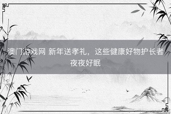 澳门游戏网 新年送孝礼，这些健康好物护长者夜夜好眠