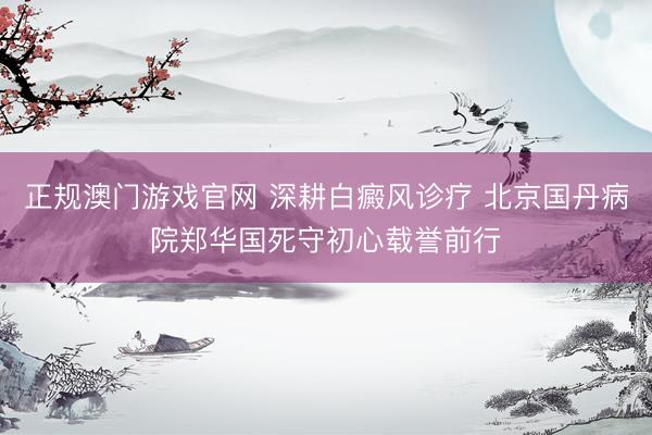 正规澳门游戏官网 深耕白癜风诊疗 北京国丹病院郑华国死守初心载誉前行