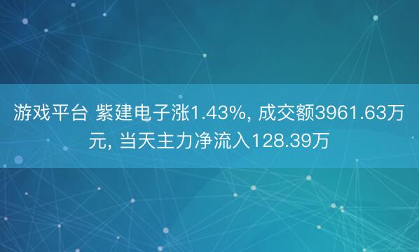 游戏平台 紫建电子涨1.43%, 成交额3961.63万元, 当天主力净流入128.39万